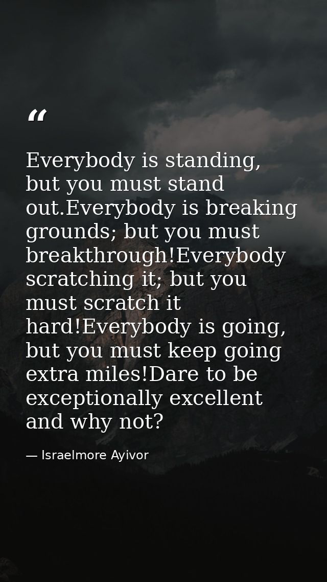 Everybody is standing, but you must stand out.Everybody is breaking grounds; but you must breakthrough!Everybody scratch — Israelmore Ayivor
