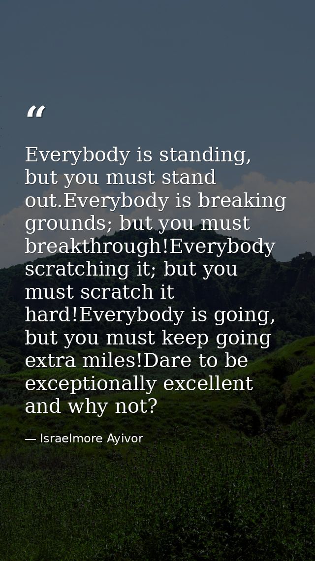Everybody is standing, but you must stand out.Everybody is breaking grounds; but you must breakthrough!Everybody scratch — Israelmore Ayivor