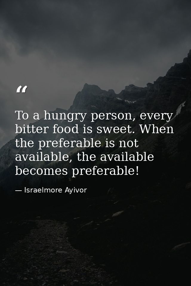 To a hungry person, every bitter food is sweet. When the preferable is not available, the available becomes preferable! — Israelmore Ayivor