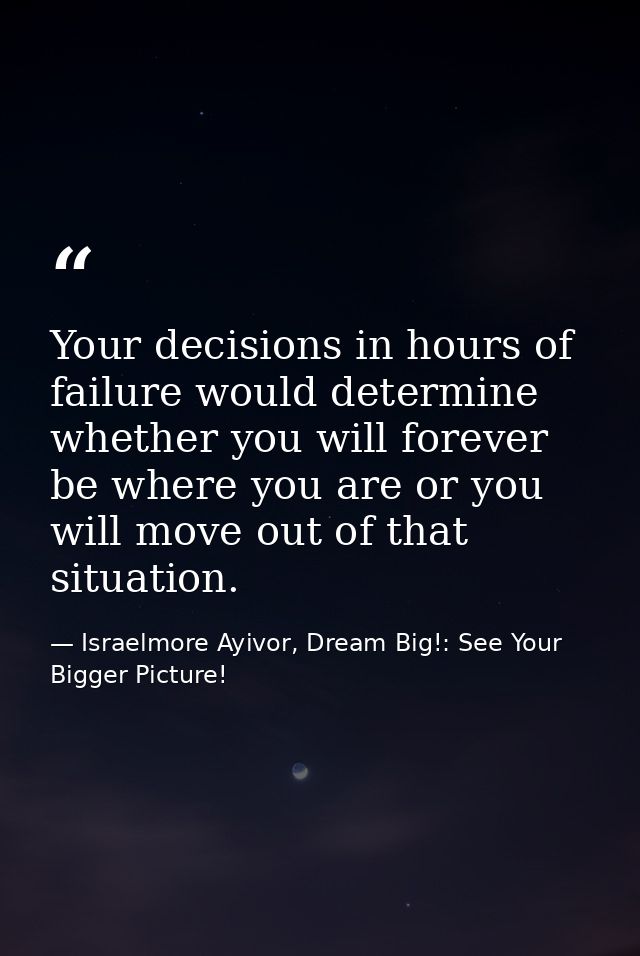 Your decisions in hours of failure would determine whether you will forever be where you are or you will move out of tha — Israelmore Ayivor, Dream Big!: See Your Bigger Picture!