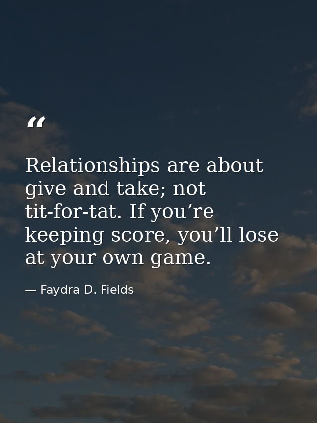 Relationships are about give and take; not tit-for-tat. If you’re keeping score, you’ll lose at your own game. — Faydra D. Fields