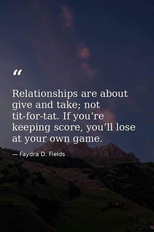 Relationships are about give and take; not tit-for-tat. If you’re keeping score, you’ll lose at your own game. — Faydra D. Fields