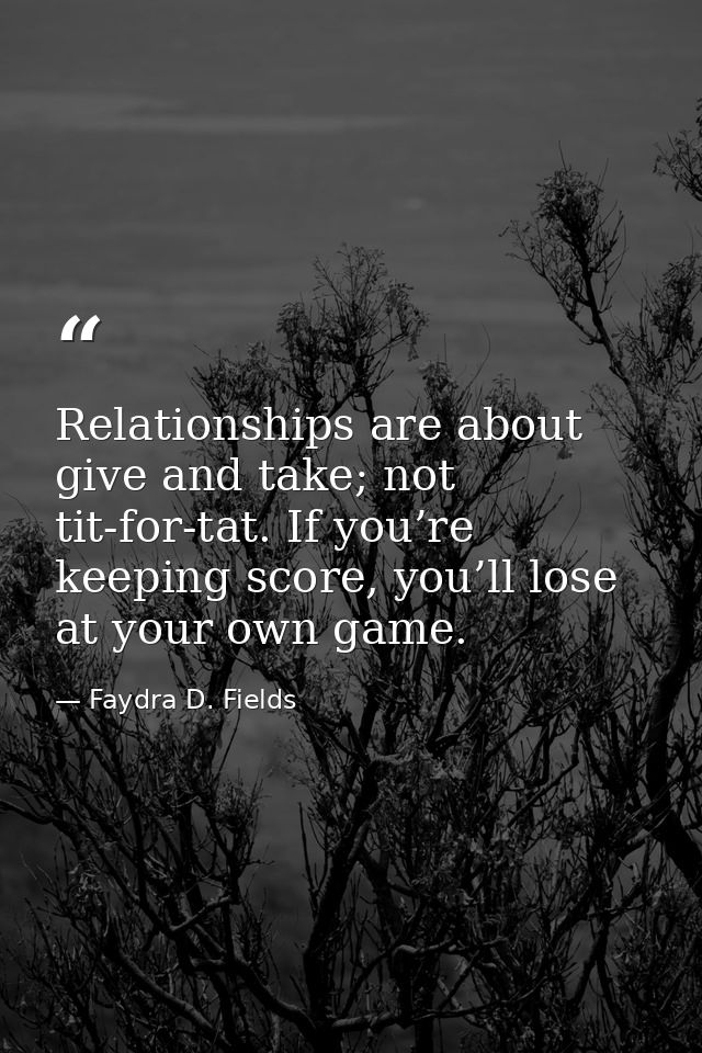 Relationships are about give and take; not tit-for-tat. If you’re keeping score, you’ll lose at your own game. — Faydra D. Fields