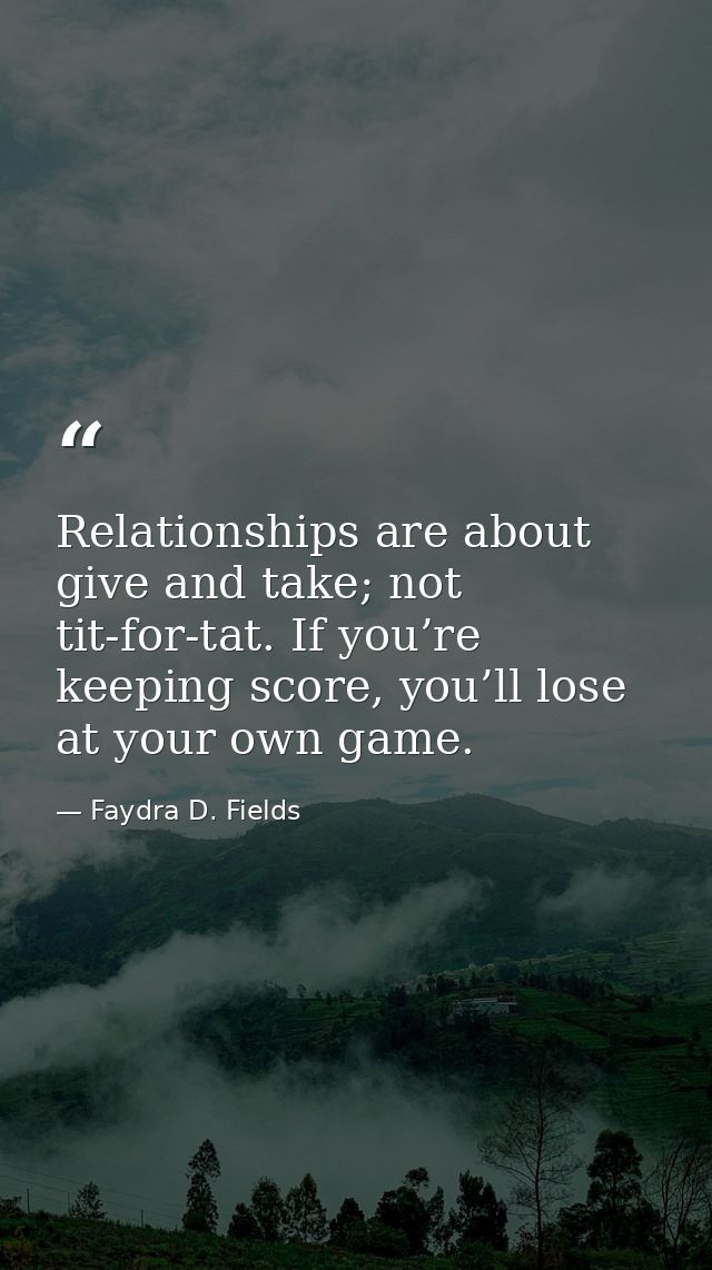 Relationships are about give and take; not tit-for-tat. If you’re keeping score, you’ll lose at your own game. — Faydra D. Fields