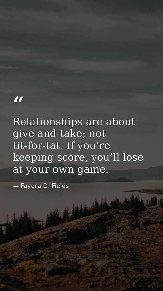 Relationships are about give and take; not tit-for-tat. If you’re keeping score, you’ll lose at your own game. — Faydra D. Fields