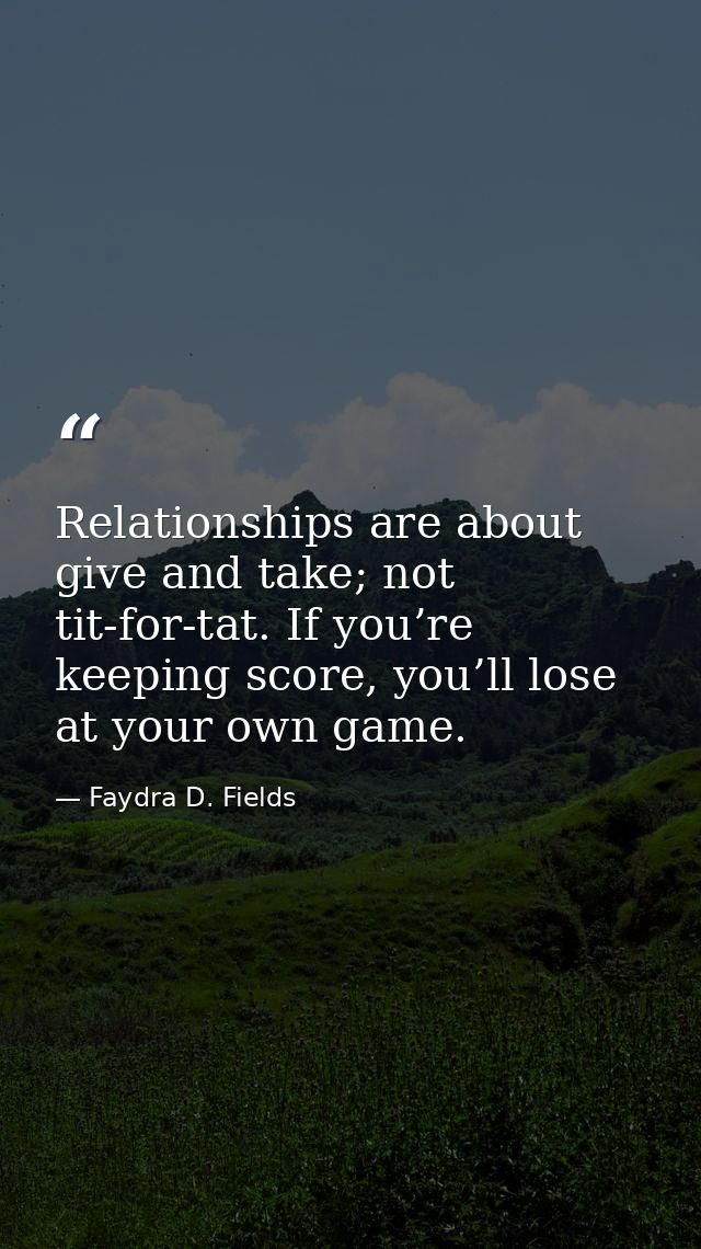 Relationships are about give and take; not tit-for-tat. If you’re keeping score, you’ll lose at your own game. — Faydra D. Fields