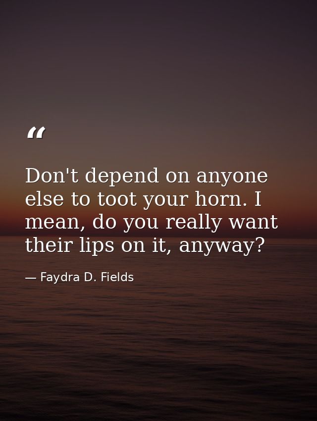 Don't depend on anyone else to toot your horn. I mean, do you really want their lips on it, anyway? — Faydra D. Fields