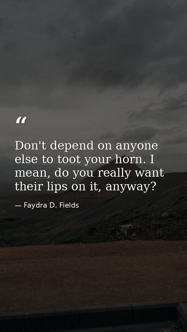 Don't depend on anyone else to toot your horn. I mean, do you really want their lips on it, anyway? — Faydra D. Fields