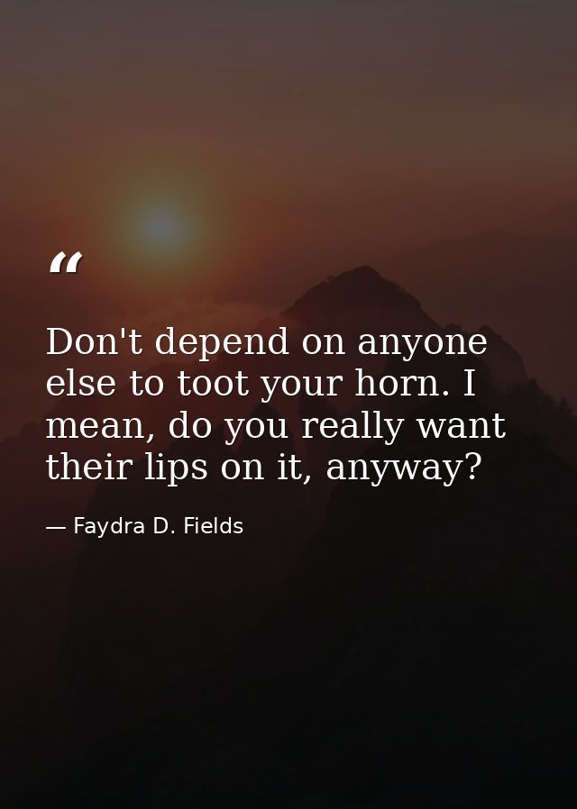 Don't depend on anyone else to toot your horn. I mean, do you really want their lips on it, anyway? — Faydra D. Fields