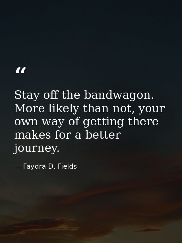 Stay off the bandwagon. More likely than not, your own way of getting there makes for a better journey. — Faydra D. Fields