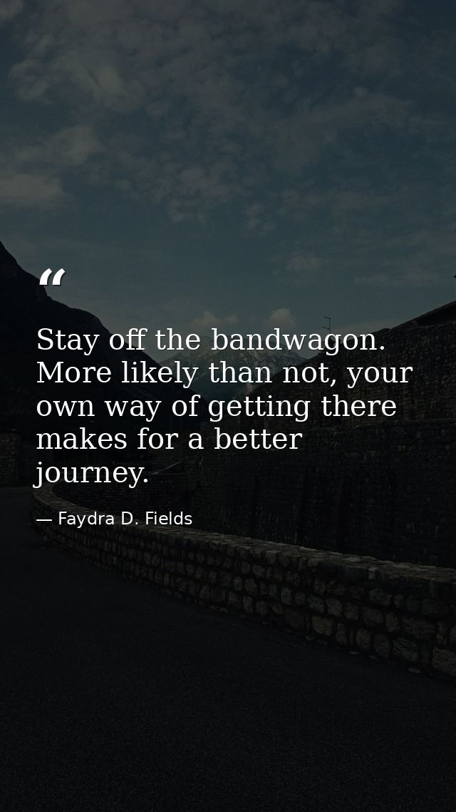 Stay off the bandwagon. More likely than not, your own way of getting there makes for a better journey. — Faydra D. Fields