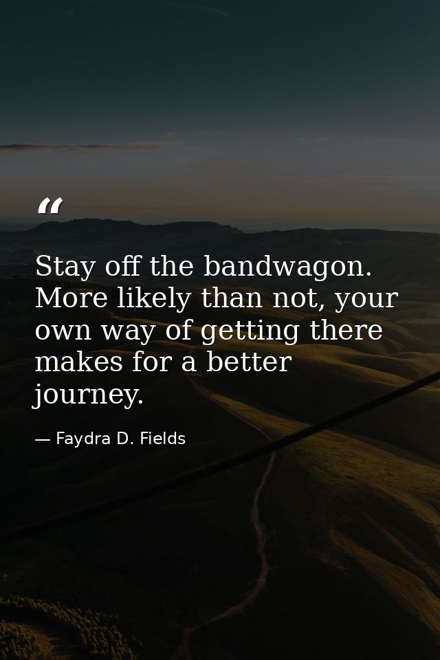 Stay off the bandwagon. More likely than not, your own way of getting there makes for a better journey. — Faydra D. Fields