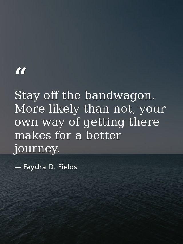 Stay off the bandwagon. More likely than not, your own way of getting there makes for a better journey. — Faydra D. Fields