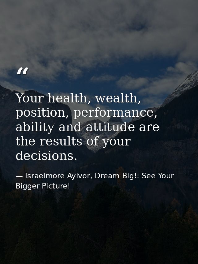 Your health, wealth, position, performance, ability and attitude are the results of your decisions. — Israelmore Ayivor, Dream Big!: See Your Bigger Picture!