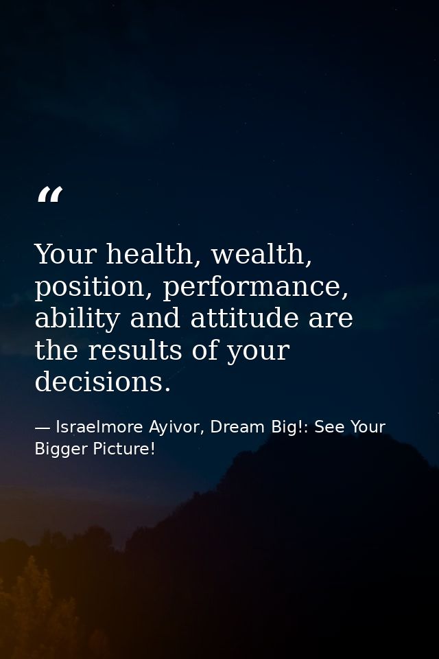 Your health, wealth, position, performance, ability and attitude are the results of your decisions. — Israelmore Ayivor, Dream Big!: See Your Bigger Picture!