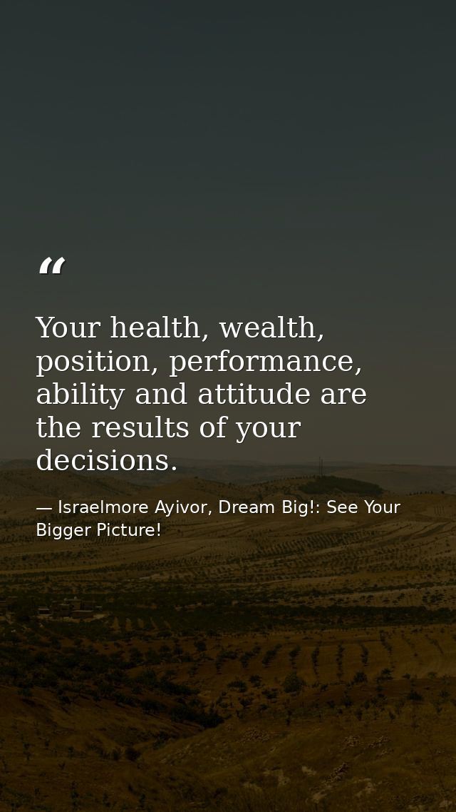 Your health, wealth, position, performance, ability and attitude are the results of your decisions. — Israelmore Ayivor, Dream Big!: See Your Bigger Picture!