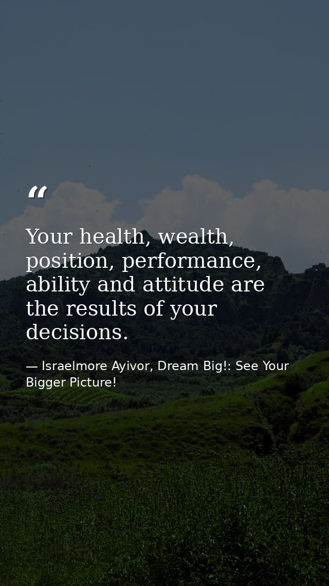 Your health, wealth, position, performance, ability and attitude are the results of your decisions. — Israelmore Ayivor, Dream Big!: See Your Bigger Picture!