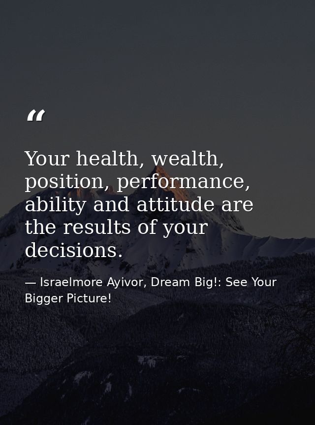 Your health, wealth, position, performance, ability and attitude are the results of your decisions. — Israelmore Ayivor, Dream Big!: See Your Bigger Picture!