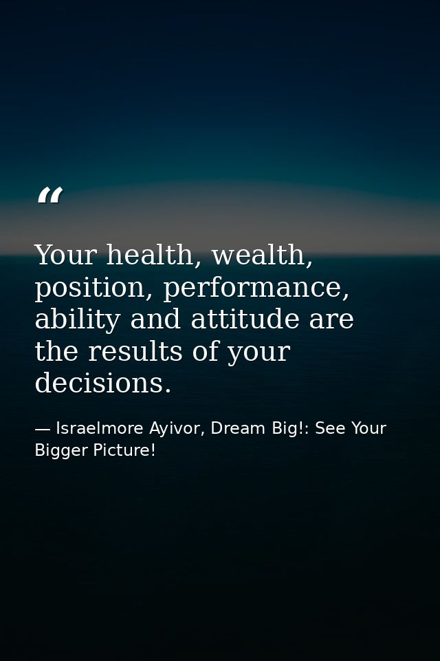 Your health, wealth, position, performance, ability and attitude are the results of your decisions. — Israelmore Ayivor, Dream Big!: See Your Bigger Picture!