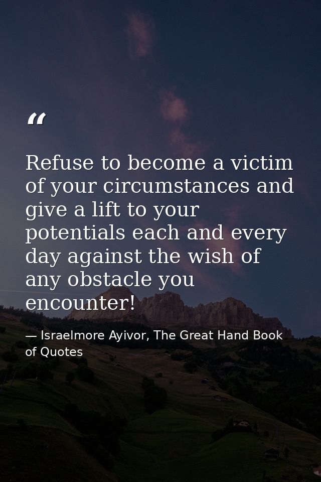 Refuse to become a victim of your circumstances and give a lift to your potentials each and every day against the wish o — Israelmore Ayivor, The Great Hand Book of Quotes