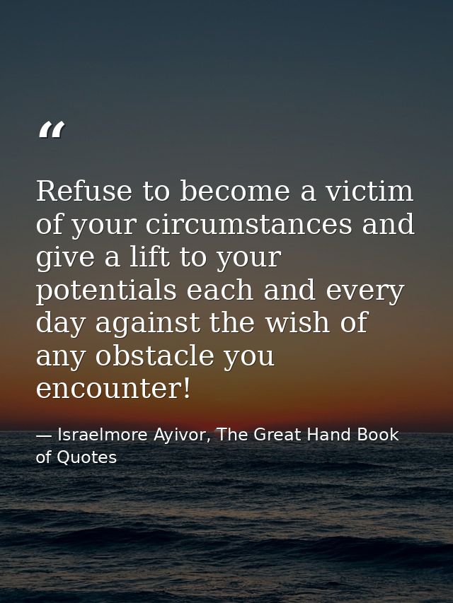 Refuse to become a victim of your circumstances and give a lift to your potentials each and every day against the wish o — Israelmore Ayivor, The Great Hand Book of Quotes