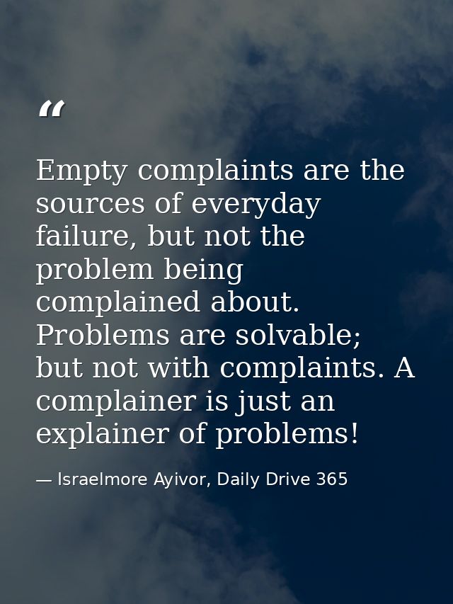 Empty complaints are the sources of everyday failure, but not the problem being complained about. Problems are solvable; — Israelmore Ayivor, Daily Drive 365