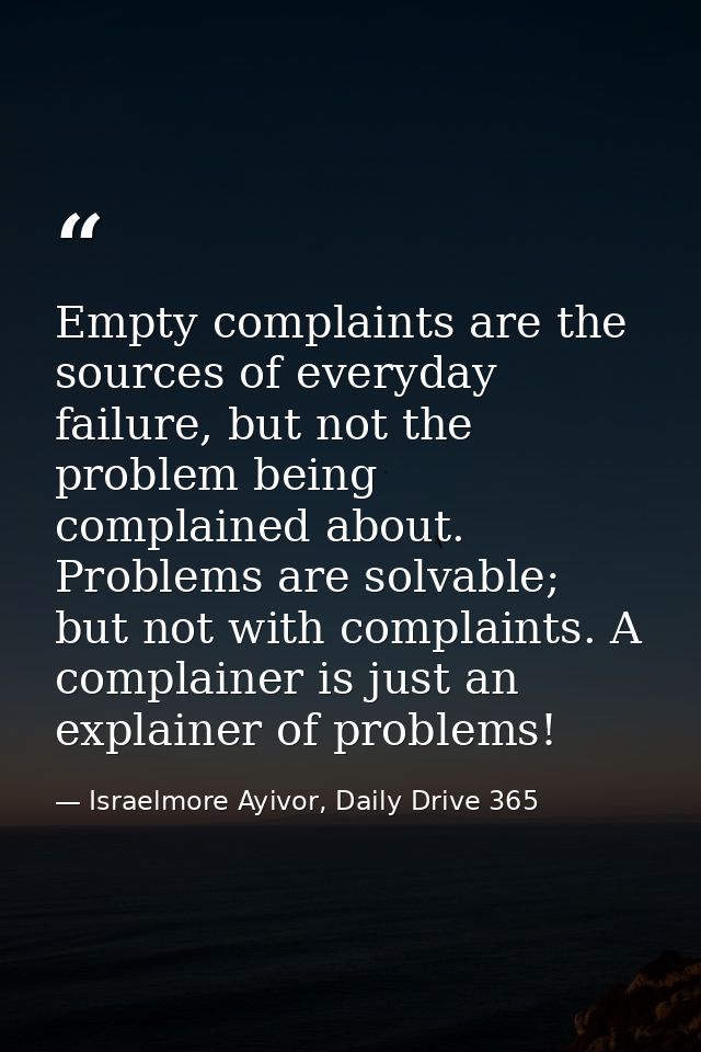 Empty complaints are the sources of everyday failure, but not the problem being complained about. Problems are solvable; — Israelmore Ayivor, Daily Drive 365