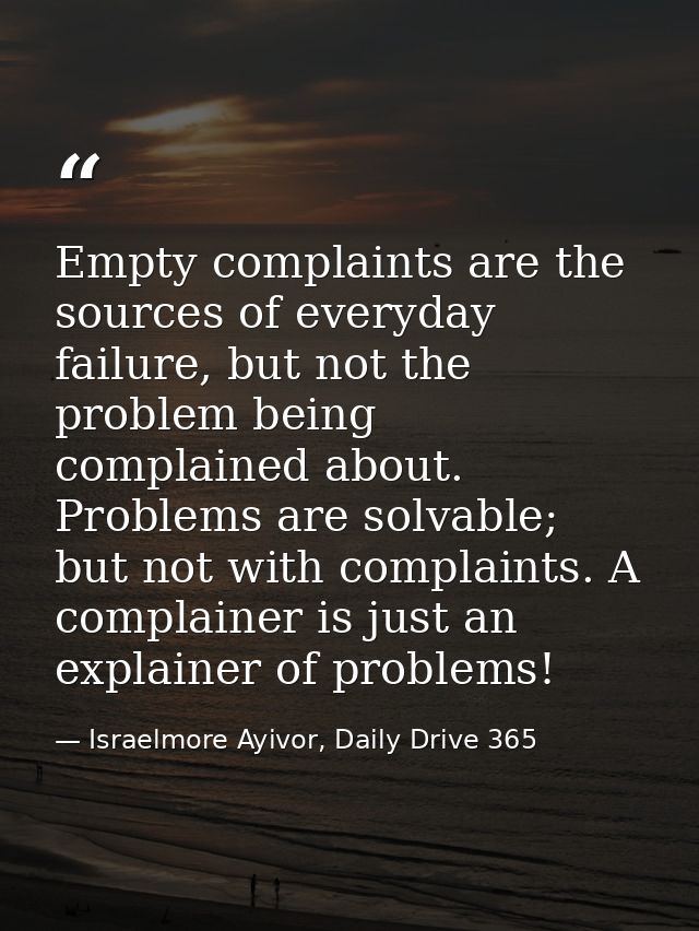 Empty complaints are the sources of everyday failure, but not the problem being complained about. Problems are solvable; — Israelmore Ayivor, Daily Drive 365
