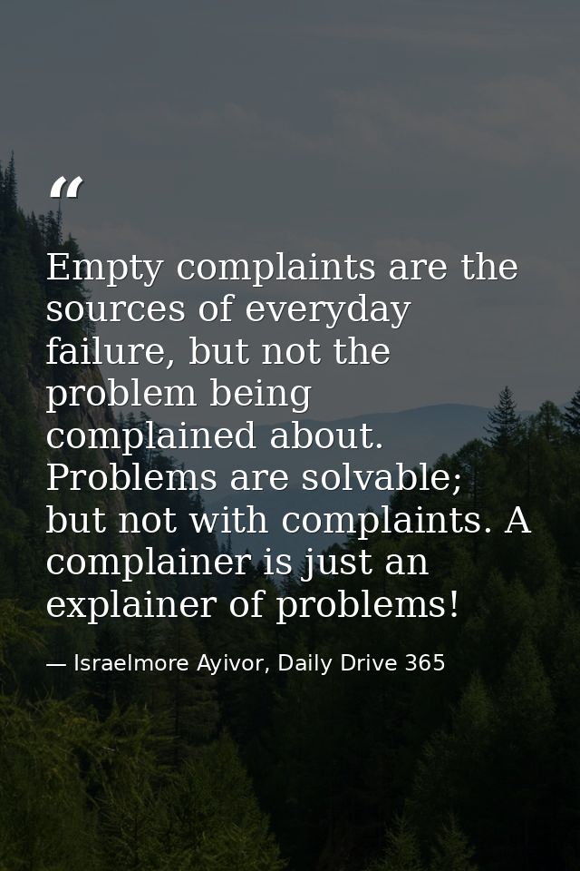 Empty complaints are the sources of everyday failure, but not the problem being complained about. Problems are solvable; — Israelmore Ayivor, Daily Drive 365