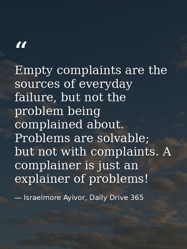 Empty complaints are the sources of everyday failure, but not the problem being complained about. Problems are solvable; — Israelmore Ayivor, Daily Drive 365