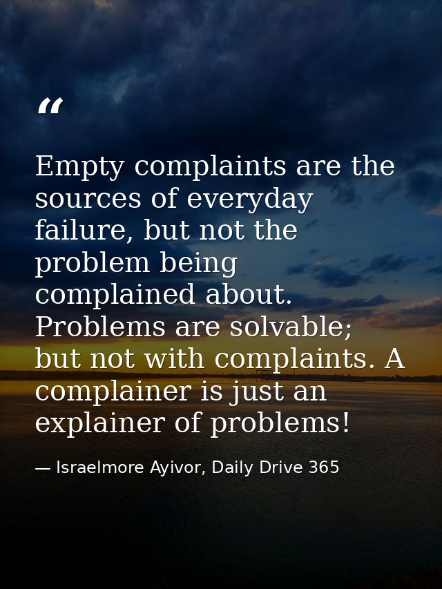 Empty complaints are the sources of everyday failure, but not the problem being complained about. Problems are solvable; — Israelmore Ayivor, Daily Drive 365