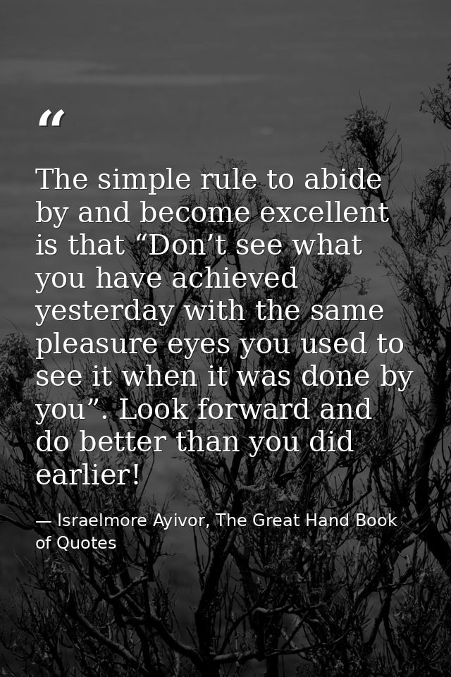 The simple rule to abide by and become excellent is that “Don’t see what you have achieved yesterday with the same pleas — Israelmore Ayivor, The Great Hand Book of Quotes