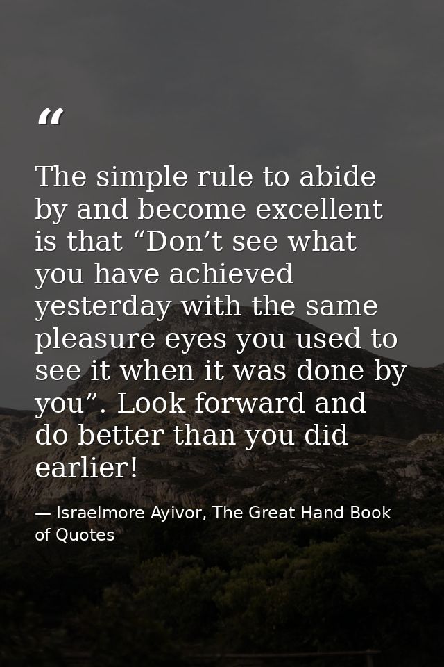 The simple rule to abide by and become excellent is that “Don’t see what you have achieved yesterday with the same pleas — Israelmore Ayivor, The Great Hand Book of Quotes