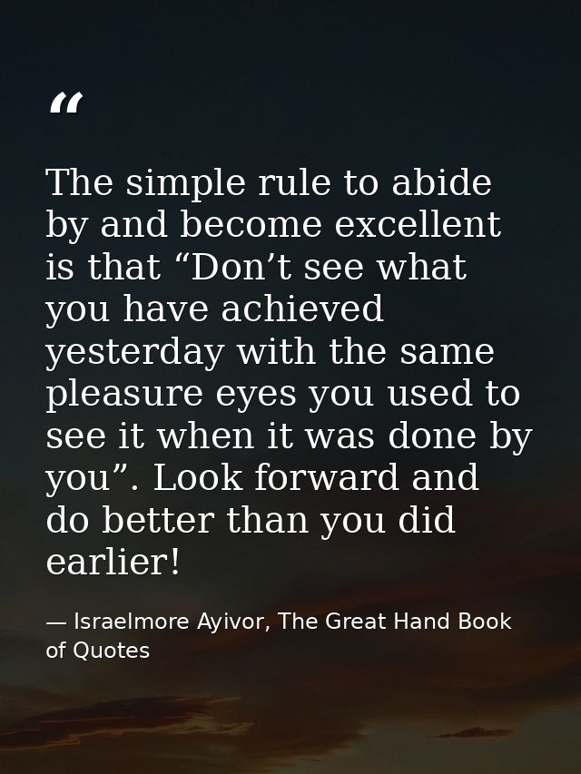 The simple rule to abide by and become excellent is that “Don’t see what you have achieved yesterday with the same pleas — Israelmore Ayivor, The Great Hand Book of Quotes