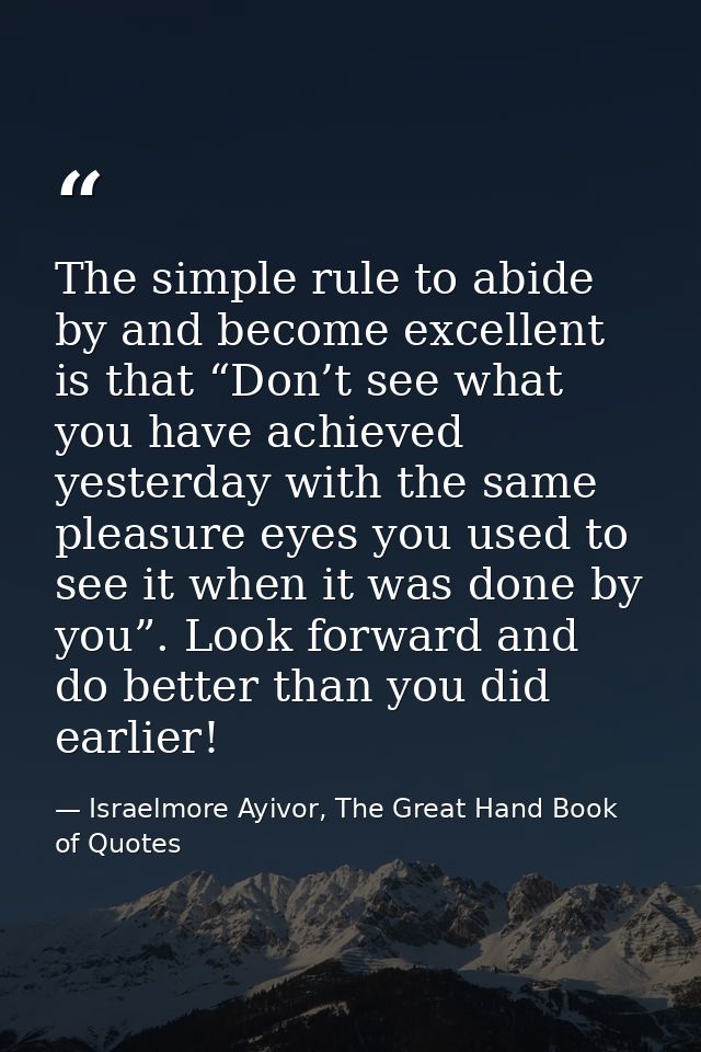 The simple rule to abide by and become excellent is that “Don’t see what you have achieved yesterday with the same pleas — Israelmore Ayivor, The Great Hand Book of Quotes