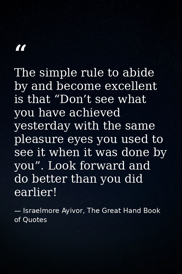 The simple rule to abide by and become excellent is that “Don’t see what you have achieved yesterday with the same pleas — Israelmore Ayivor, The Great Hand Book of Quotes