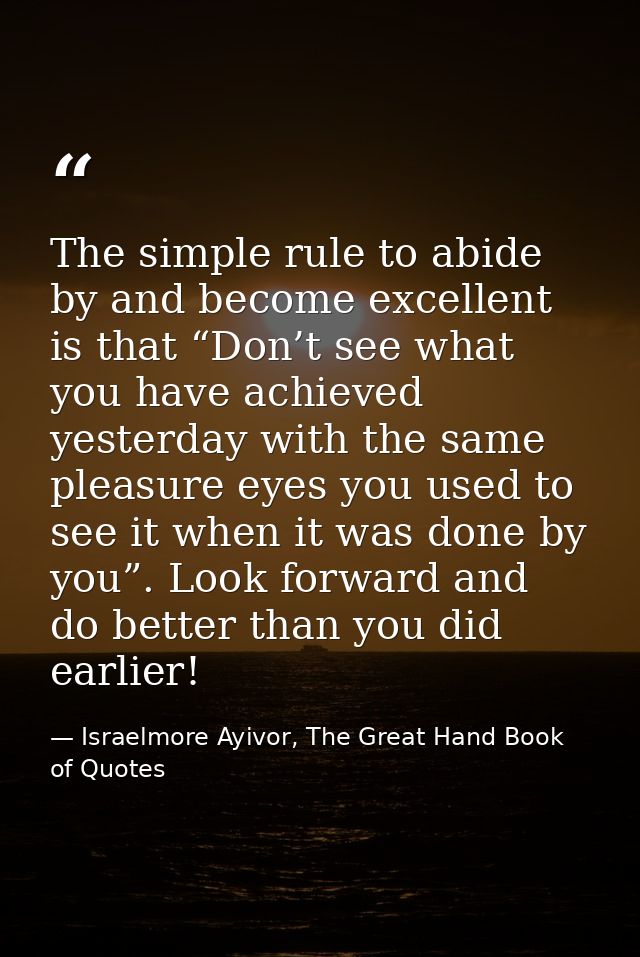 The simple rule to abide by and become excellent is that “Don’t see what you have achieved yesterday with the same pleas — Israelmore Ayivor, The Great Hand Book of Quotes
