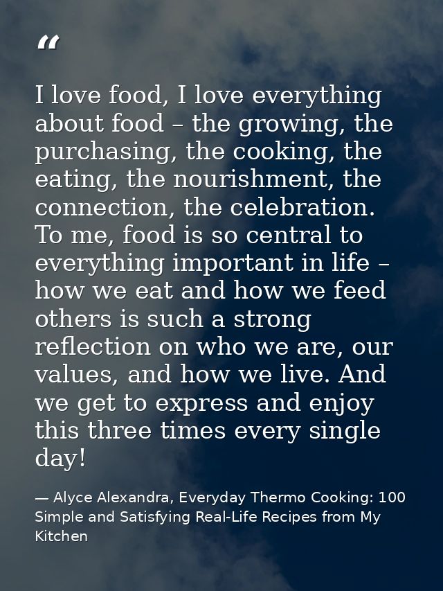 I love food, I love everything about food – the growing, the purchasing, the cooking, the eating, the nourishment, the c — Alyce Alexandra, Everyday Thermo Cooking: 100 Simple and Satisfying Real-Life Recipes from My Kitchen