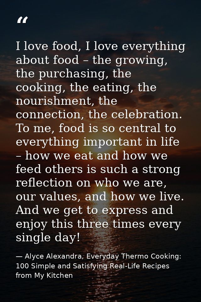 I love food, I love everything about food – the growing, the purchasing, the cooking, the eating, the nourishment, the c — Alyce Alexandra, Everyday Thermo Cooking: 100 Simple and Satisfying Real-Life Recipes from My Kitchen