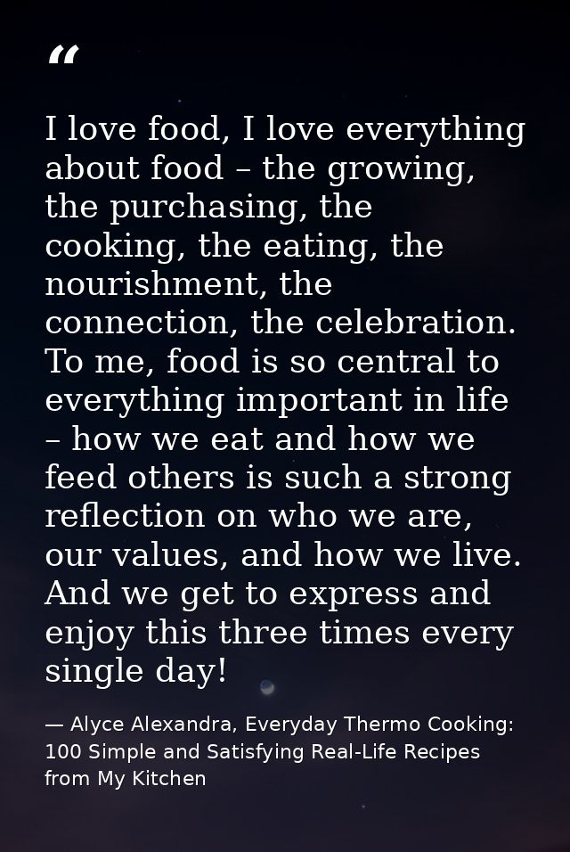 I love food, I love everything about food – the growing, the purchasing, the cooking, the eating, the nourishment, the c — Alyce Alexandra, Everyday Thermo Cooking: 100 Simple and Satisfying Real-Life Recipes from My Kitchen