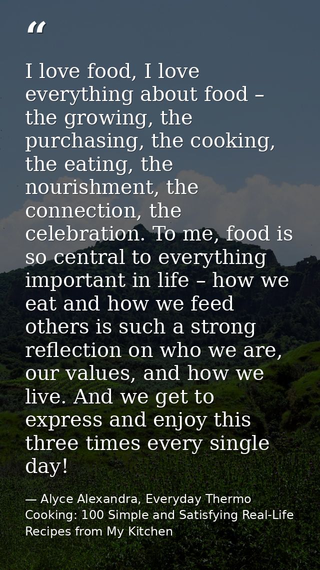 I love food, I love everything about food – the growing, the purchasing, the cooking, the eating, the nourishment, the c — Alyce Alexandra, Everyday Thermo Cooking: 100 Simple and Satisfying Real-Life Recipes from My Kitchen