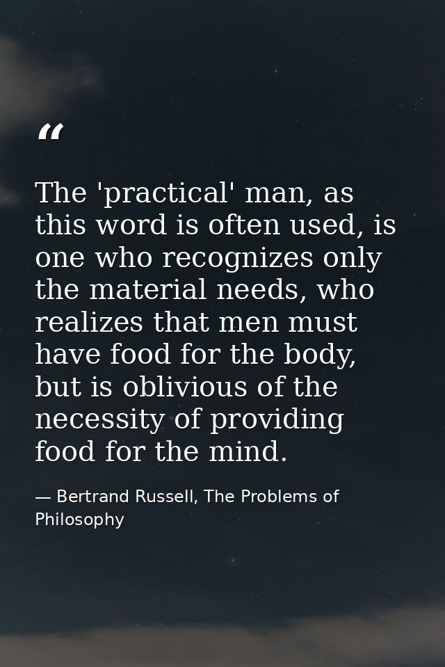 The 'practical' man, as this word is often used, is one who recognizes only the material needs, who realizes that men mu — Bertrand Russell, The Problems of Philosophy