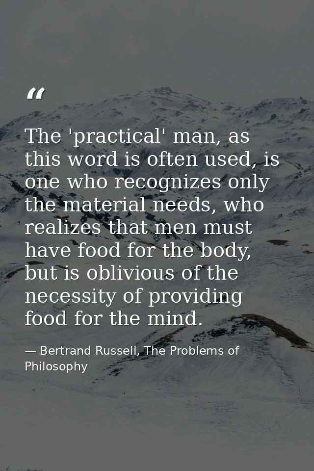 The 'practical' man, as this word is often used, is one who recognizes only the material needs, who realizes that men mu — Bertrand Russell, The Problems of Philosophy