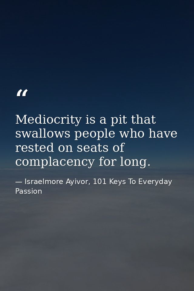 Mediocrity is a pit that swallows people who have rested on seats of complacency for long. — Israelmore Ayivor, 101 Keys To Everyday Passion