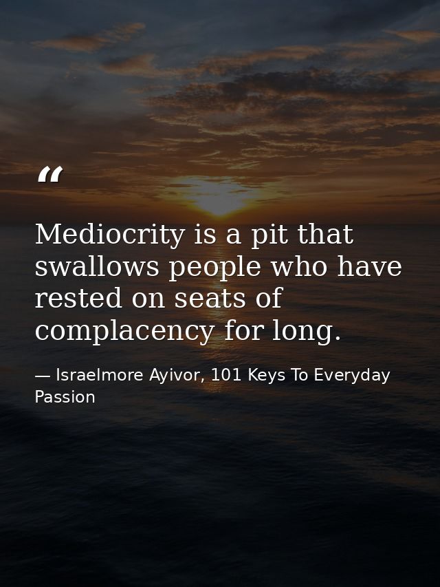 Mediocrity is a pit that swallows people who have rested on seats of complacency for long. — Israelmore Ayivor, 101 Keys To Everyday Passion