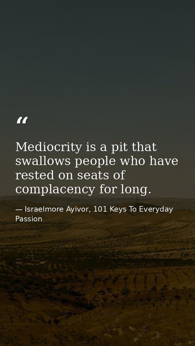 Mediocrity is a pit that swallows people who have rested on seats of complacency for long. — Israelmore Ayivor, 101 Keys To Everyday Passion