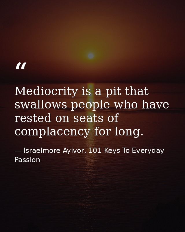Mediocrity is a pit that swallows people who have rested on seats of complacency for long. — Israelmore Ayivor, 101 Keys To Everyday Passion