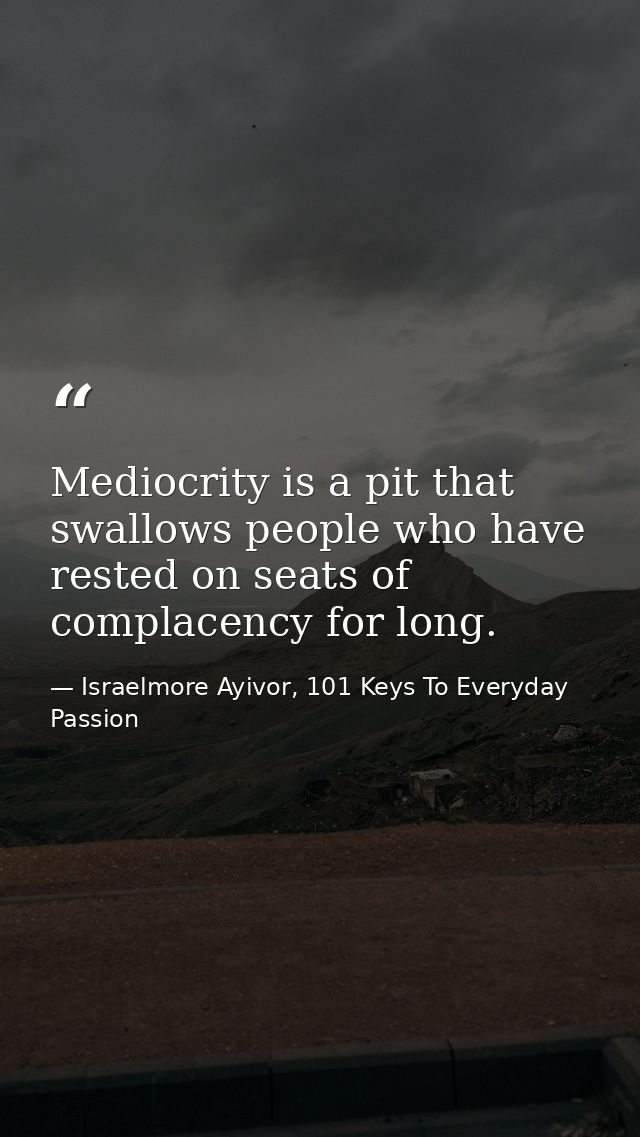 Mediocrity is a pit that swallows people who have rested on seats of complacency for long. — Israelmore Ayivor, 101 Keys To Everyday Passion