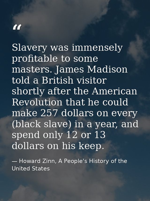 Slavery was immensely profitable to some masters. James Madison told a British visitor shortly after the American Revolu — Howard Zinn, A People's History of the United States