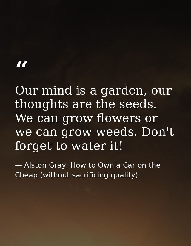 Our mind is a garden, our thoughts are the seeds. We can grow flowers or we can grow weeds. Don't forget to water it! — Alston Gray, How to Own a Car on the Cheap (without sacrificing quality)
